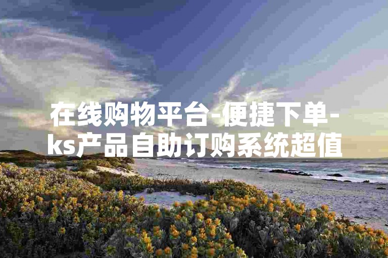 在线购物平台-便捷下单-ks产品自助订购系统超值优惠。