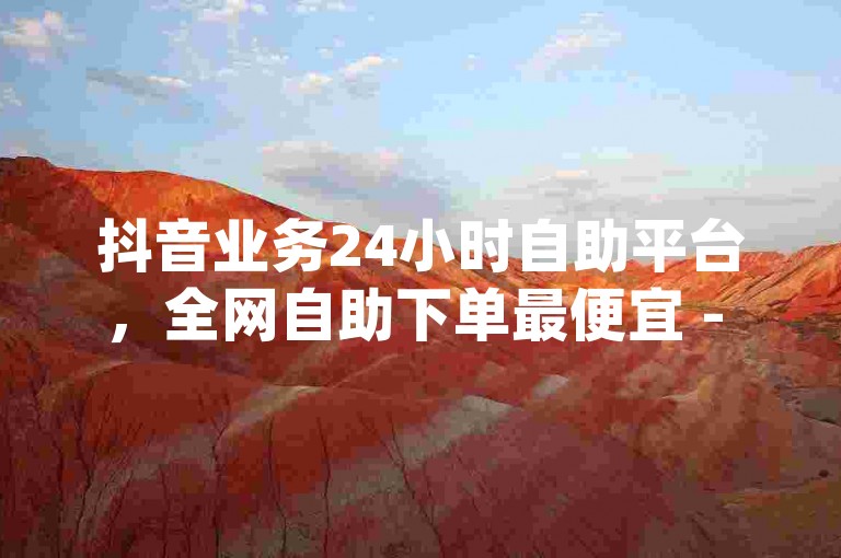 抖音业务24小时自助平台，全网自助下单最便宜 - qq赞自助下单，抖音低价在线自助平台。