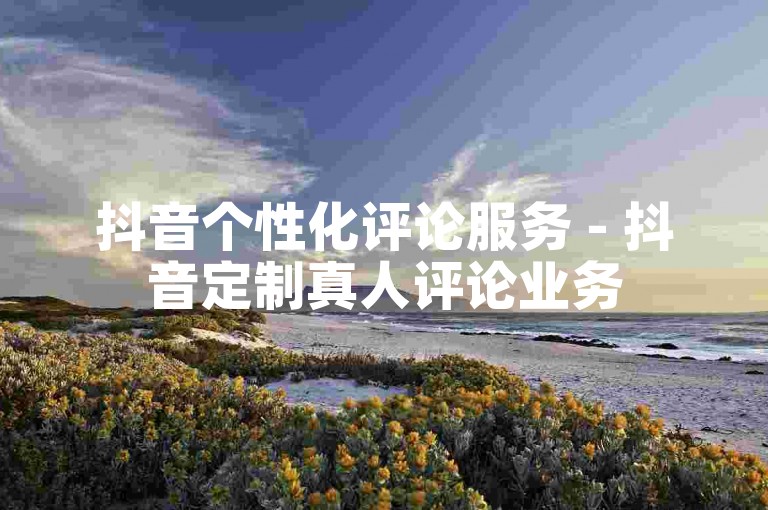 抖音个性化评论服务 - 抖音定制真人评论业务