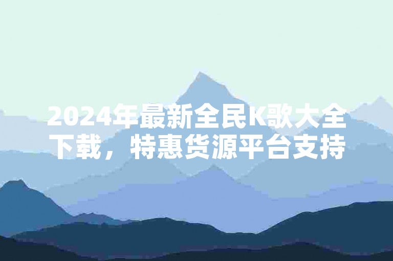 2024年最新全民K歌大全下载，特惠货源平台支持-拼多多优惠站点-全天候块兽服务，价格最优。