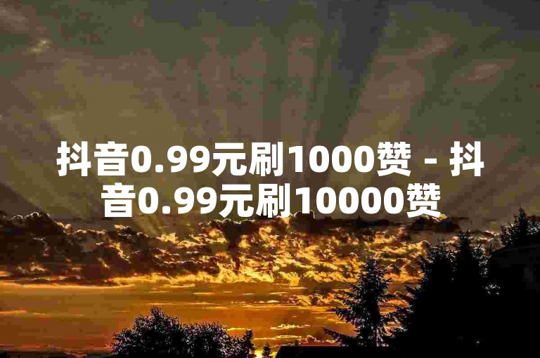 抖音0.99元刷1000赞 - 抖音0.99元刷10000赞