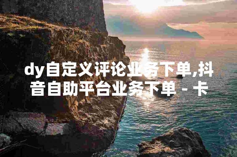 dy自定义评论业务下单,抖音自助平台业务下单 - 卡盟网站 - 抖音粉丝特价