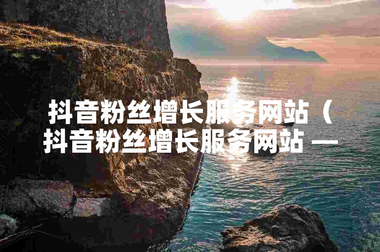 抖音粉丝增长服务网站（抖音粉丝增长服务网站 — 提升人气的法宝）
