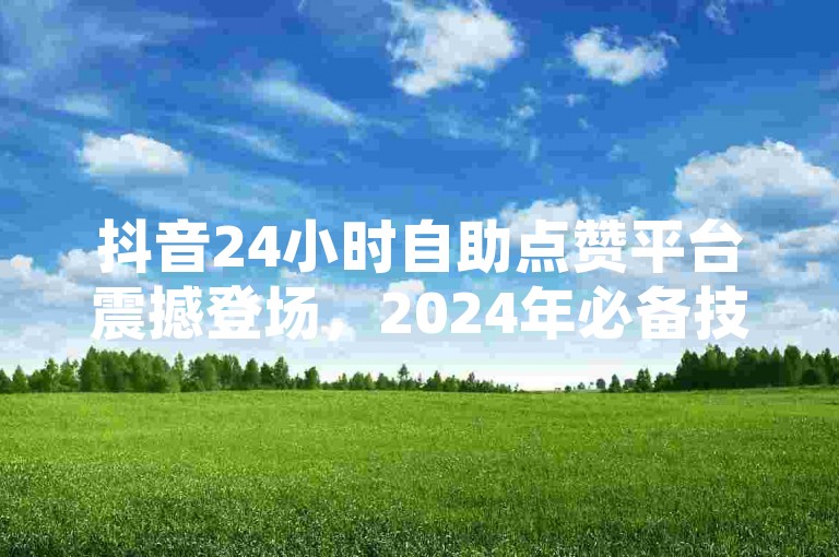 抖音24小时自助点赞平台震撼登场，2024年必备技巧大公开！