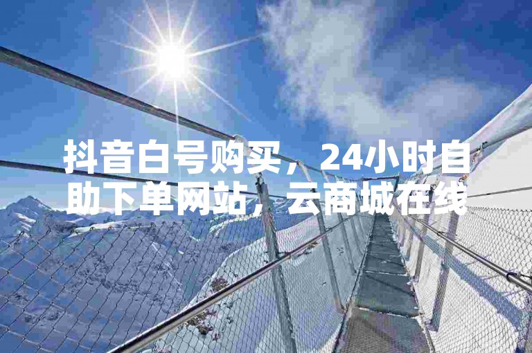 抖音白号购买，24小时自助下单网站，云商城在线服务。