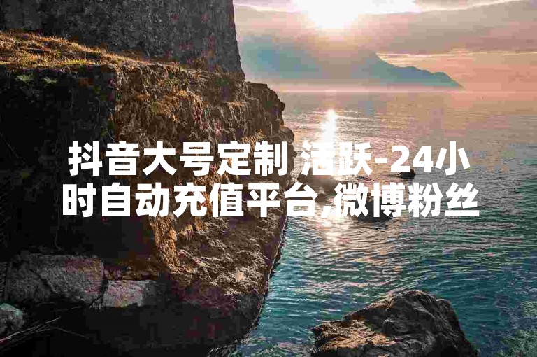 抖音大号定制 活跃-24小时自动充值平台,微博粉丝增长
