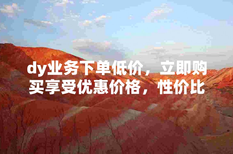 dy业务下单低价，立即购买享受优惠价格，性价比超高！