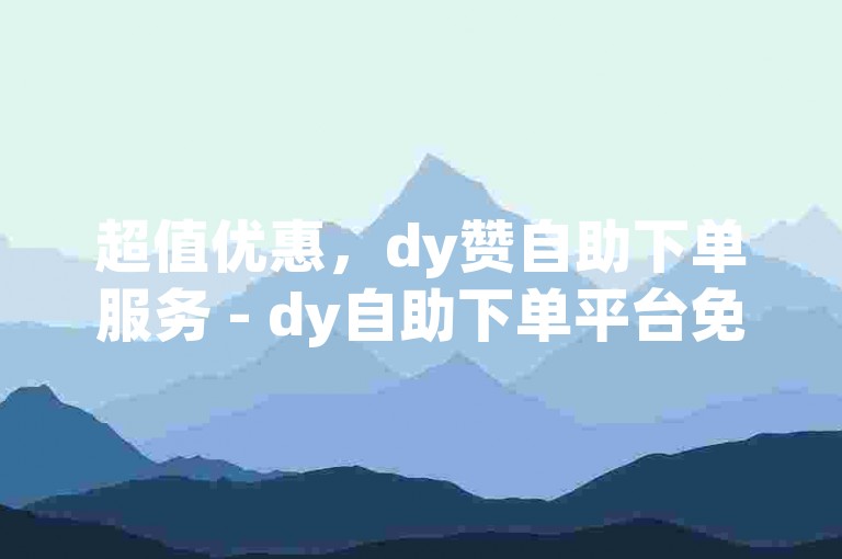 超值优惠，dy赞自助下单服务 - dy自助下单平台免费体验。