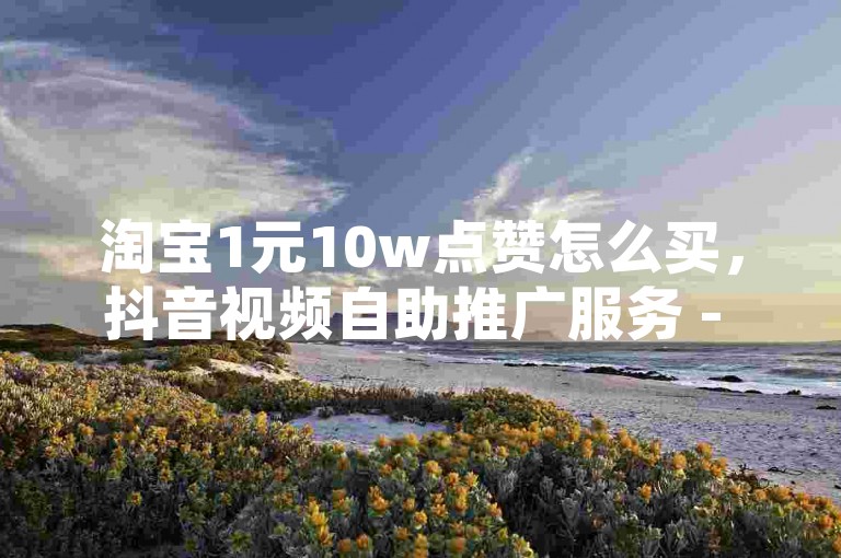 淘宝1元10w点赞怎么买，抖音视频自助推广服务 - 京东购物车凑单失败 - 在线营销平台