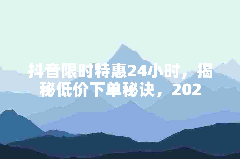 抖音限时特惠24小时，揭秘低价下单秘诀，2025年必备的快速成交技巧！