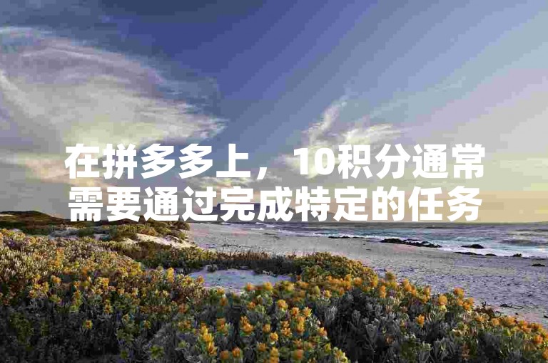在拼多多上，10积分通常需要通过完成特定的任务或消费来获得。