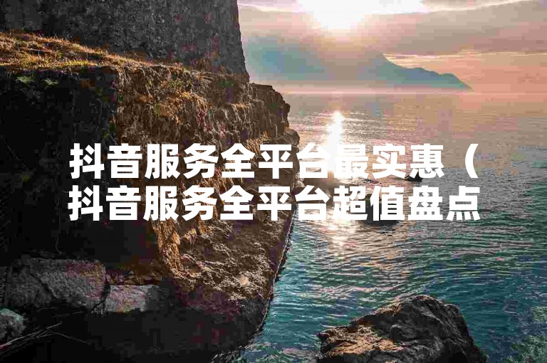 抖音服务全平台最实惠（抖音服务全平台超值盘点）