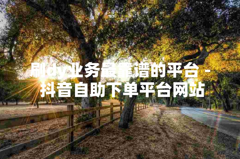 刷dy业务最靠谱的平台 - 抖音自助下单平台网站