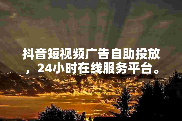 抖音短视频广告自助投放，24小时在线服务平台。