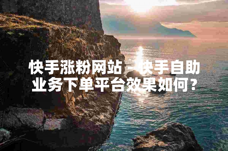 快手涨粉网站 - 快手自助业务下单平台效果如何？