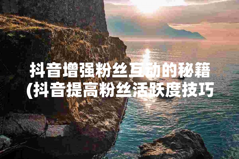 抖音增强粉丝互动的秘籍(抖音提高粉丝活跃度技巧)