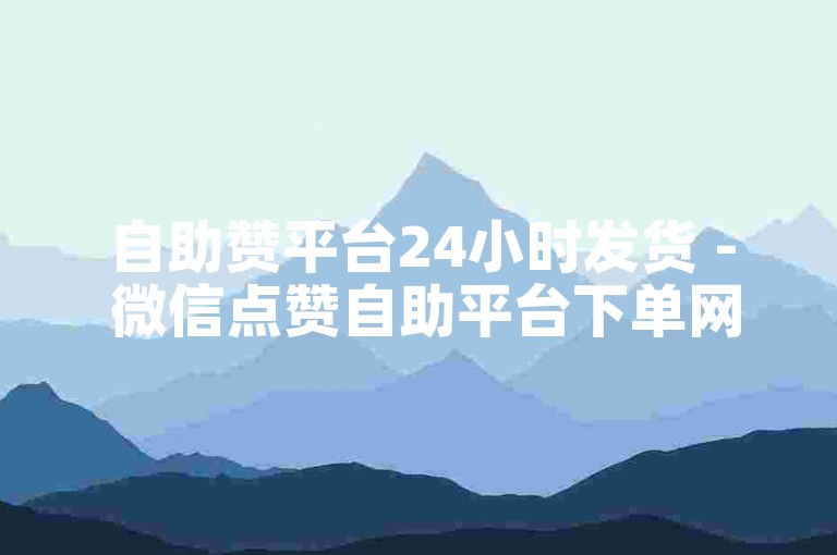 自助赞平台24小时发货 - 微信点赞自助平台下单网站