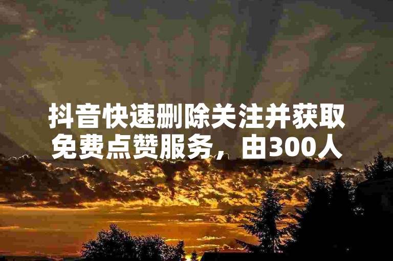 抖音快速删除关注并获取免费点赞服务，由300人团队运营的代刷平台。