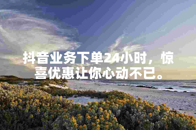 抖音业务下单24小时，惊喜优惠让你心动不已。