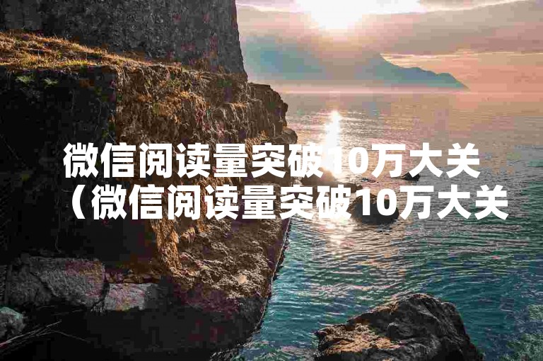微信阅读量突破10万大关（微信阅读量突破10万大关的独特策略）
