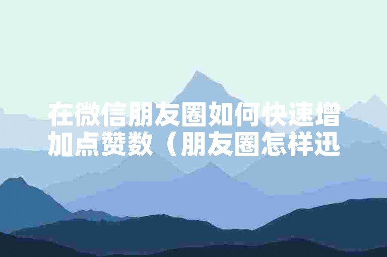 在微信朋友圈如何快速增加点赞数（朋友圈怎样迅速提升点赞）