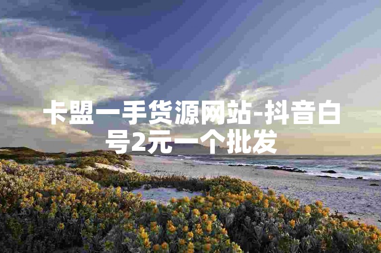 卡盟一手货源网站-抖音白号2元一个批发