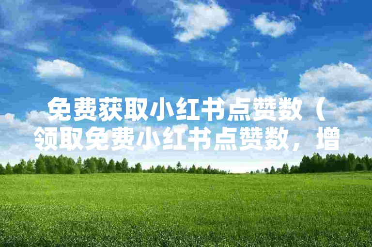 免费获取小红书点赞数（领取免费小红书点赞数，增加内容吸引力）