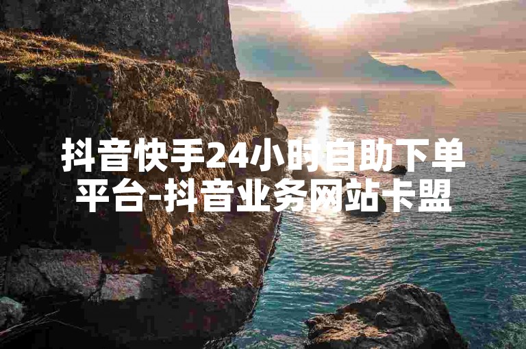 抖音快手24小时自助下单平台-抖音业务网站卡盟