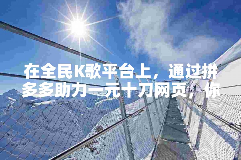 在全民K歌平台上，通过拼多多助力一元十刀网页，你可以以较低的成本实现提升收听量的目标。