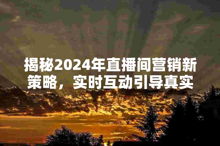 揭秘2024年直播间营销新策略，实时互动引导真实购买！