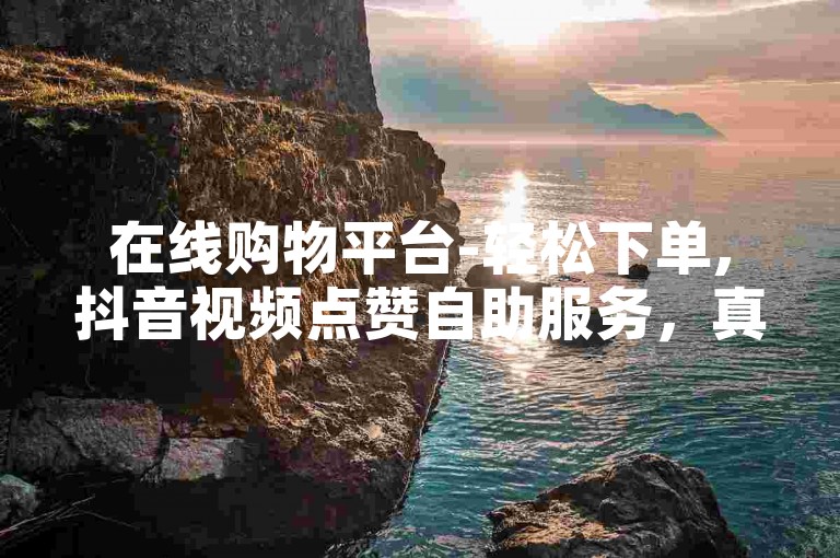 在线购物平台-轻松下单,抖音视频点赞自助服务，真实粉丝互动。