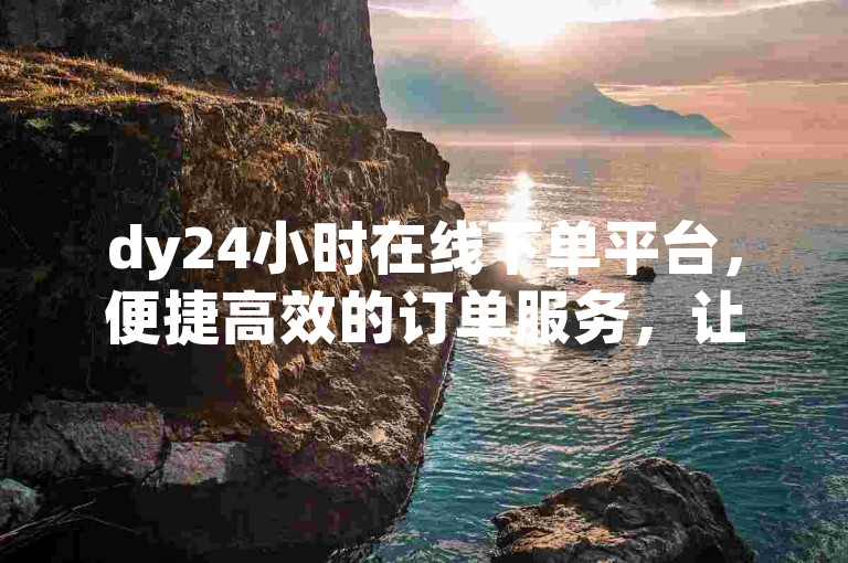 dy24小时在线下单平台，便捷高效的订单服务，让您的购物体验更加轻松愉快。