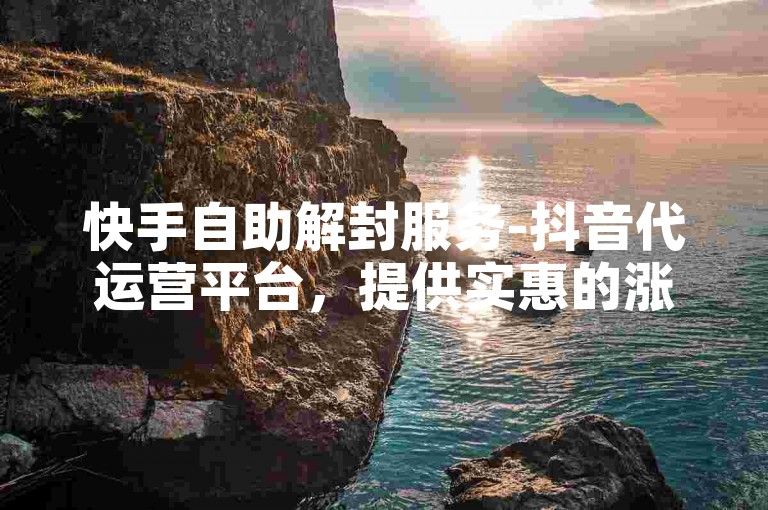 快手自助解封服务-抖音代运营平台，提供实惠的涨粉方案。