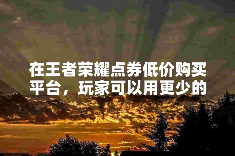 在王者荣耀点券低价购买平台，玩家可以用更少的花费获取更多的游戏资源。