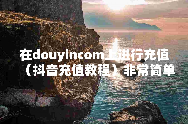 在douyincom上进行充值（抖音充值教程）非常简单。