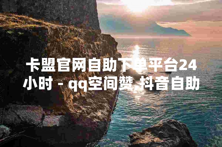 卡盟官网自助下单平台24小时 - qq空间赞,抖音自助 - 24小时低价自助下单平台优势