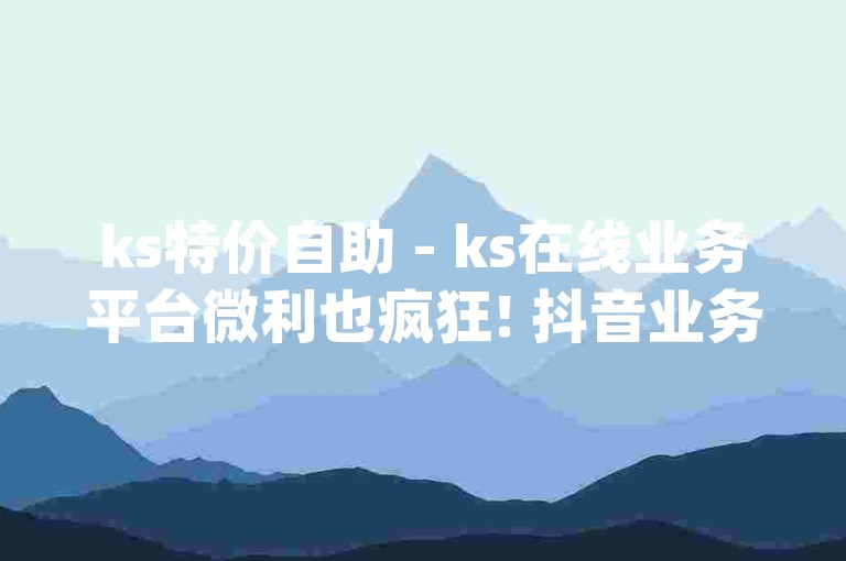 ks特价自助 - ks在线业务平台微利也疯狂! 抖音业务网低价，dy自助下单全网最低!