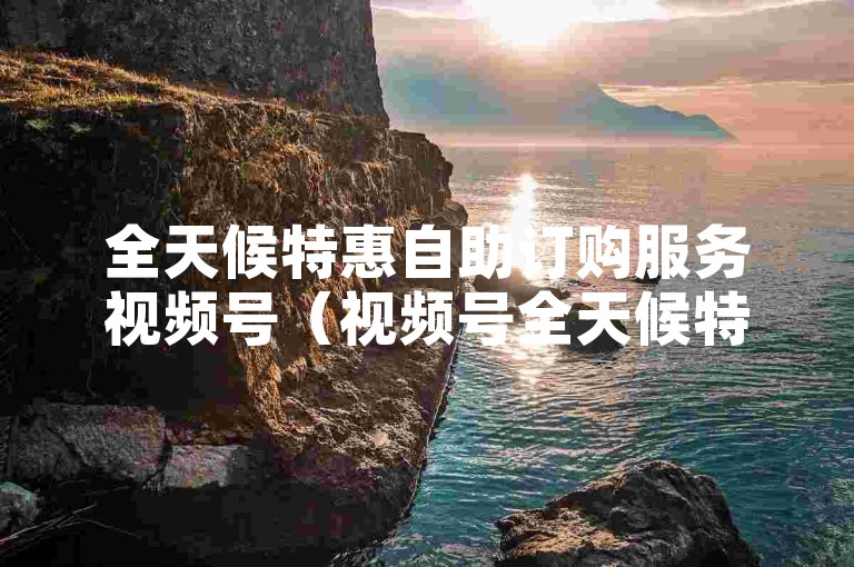 全天候特惠自助订购服务视频号（视频号全天候特惠自助订购，带给您无尽欢乐！）