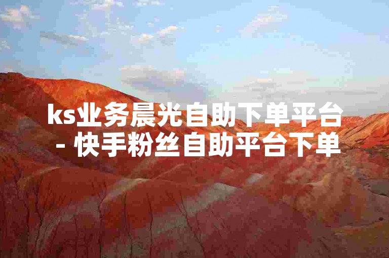 ks业务晨光自助下单平台 - 快手粉丝自助平台下单网站最低价