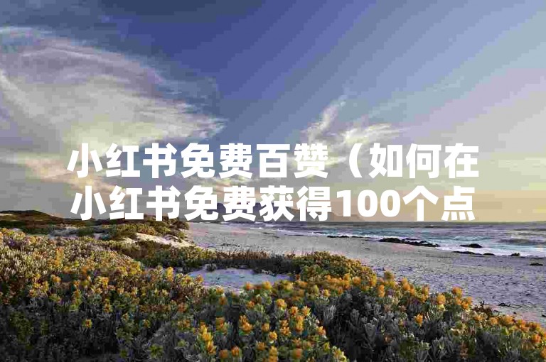 小红书免费百赞（如何在小红书免费获得100个点赞？）