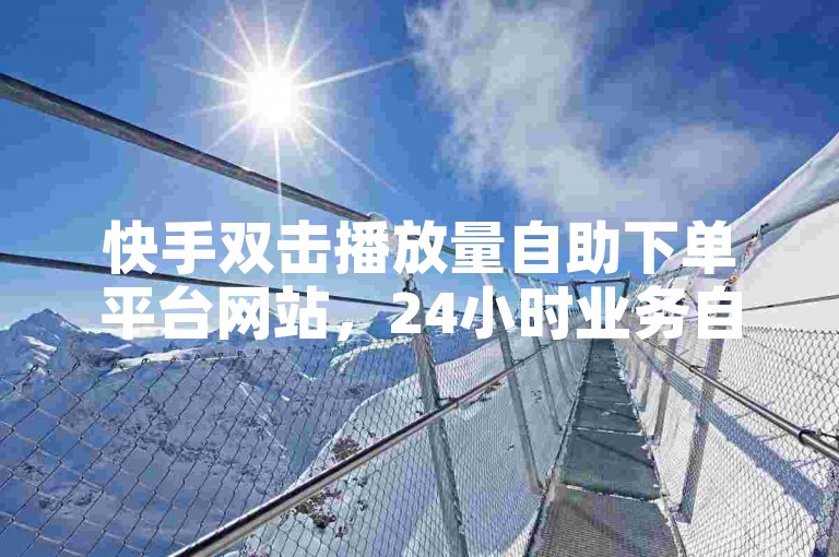 快手双击播放量自助下单平台网站，24小时业务自动下单平台 - 网课自助下单平台网站,大地房产装修0.01自助。