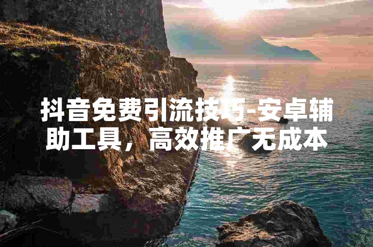 抖音免费引流技巧-安卓辅助工具，高效推广无成本。