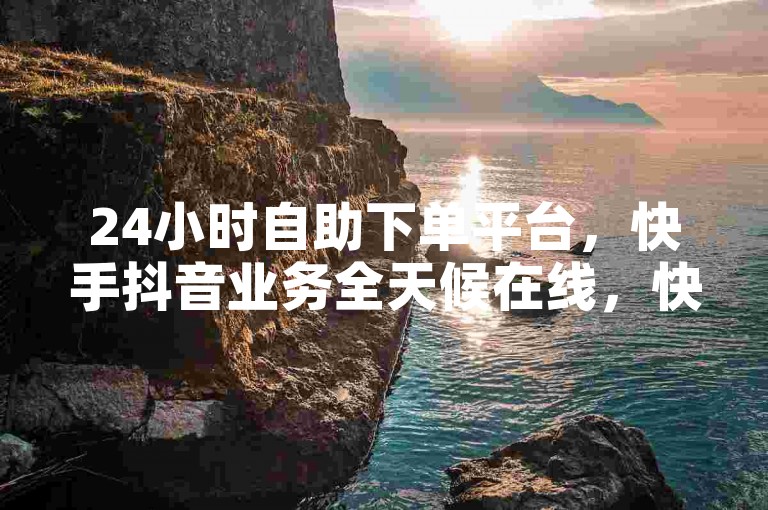 24小时自助下单平台，快手抖音业务全天候在线，快速安全。