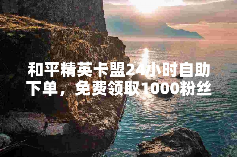 和平精英卡盟24小时自助下单，免费领取1000粉丝。