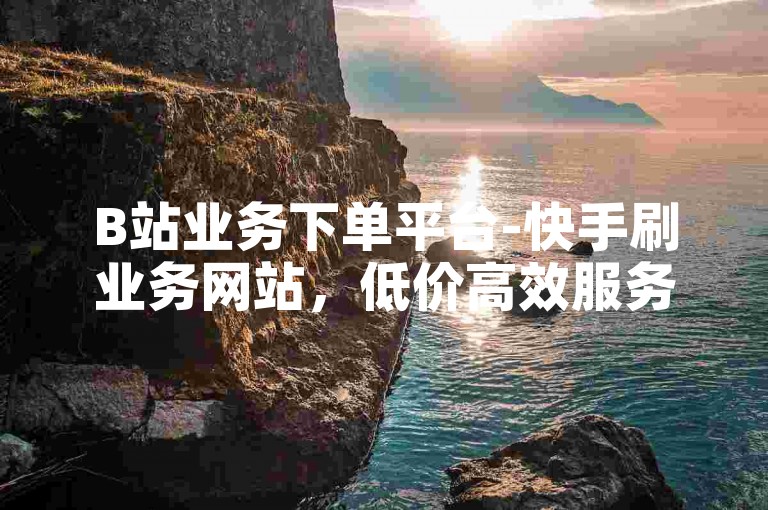 B站业务下单平台-快手刷业务网站，低价高效服务。