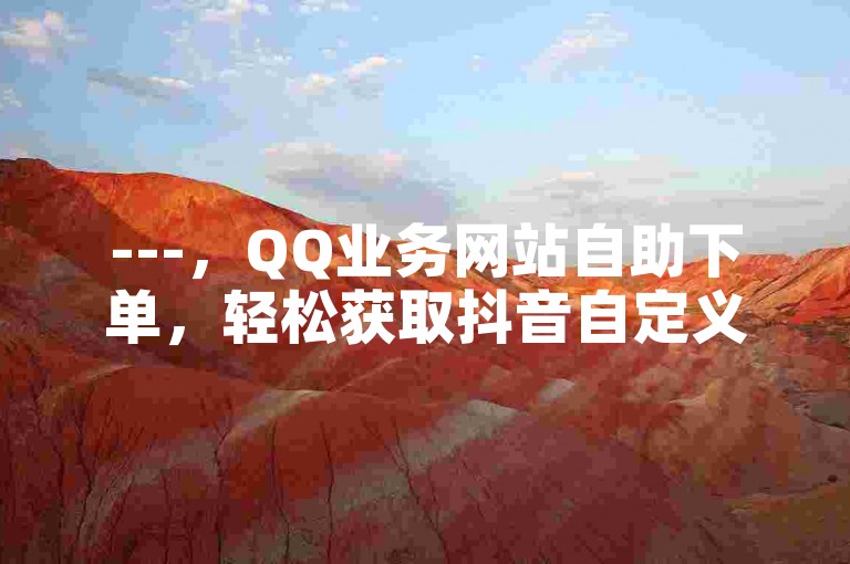 ---，QQ业务网站自助下单，轻松获取抖音自定义评论。