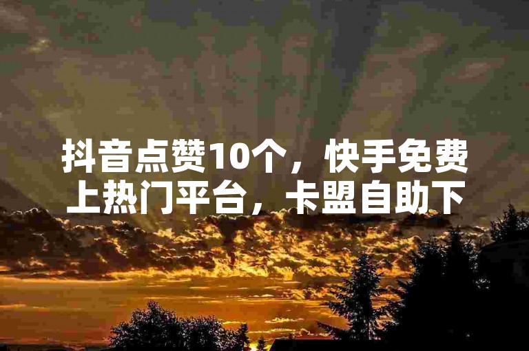 抖音点赞10个，快手免费上热门平台，卡盟自助下单优惠。