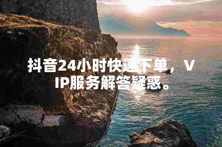 抖音24小时快速下单，VIP服务解答疑惑。