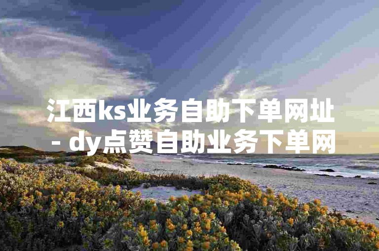 江西ks业务自助下单网址 - dy点赞自助业务下单网站