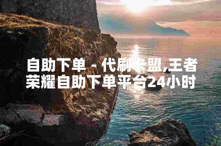 自助下单 - 代刷卡盟,王者荣耀自助下单平台24小时 - 抖音赞自助